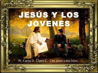 JESÚS Y LOS
JOVENES
Pr. Carlos E. López C.- Con amor a mis hijos
 