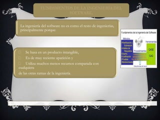 FUNDAMENTOS DE LA INGENIERÍA DEL
SOFTWARE.
La ingeniería del software no es como el resto de ingenierías,
principalmente porque:

􀂃 Se basa en un producto intangible,
􀂃 Es de muy reciente aparición y
􀂃 Utiliza muchos menos recursos comparada con
cualquiera
de las otras ramas de la ingeniería.

 