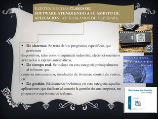 EXISTEN MUCHAS CLASES DE
SOFTWARE ATENDIENDO A SU ÁMBITO DE
APLICACIÓN. ASÍ HABLAMOS DE SOFTWARE:

 De sistemas. Se trata de los programas específicos que
gestionan
dispositivos, tales como maquinaria industrial, electrodomésticos
avanzados o cajeros automáticos.
 De tiempo real. Se incluye en esta categoría principalmente
al software que
controla instrumentos, simulación de sistemas, control de vuelos,
etc.
 De gestión. Básicamente incluimos en esta categoría aquellas
aplicaciones que facilitan al usuario la gestión de una empresa, un
proyecto o una forma de trabajar.

 