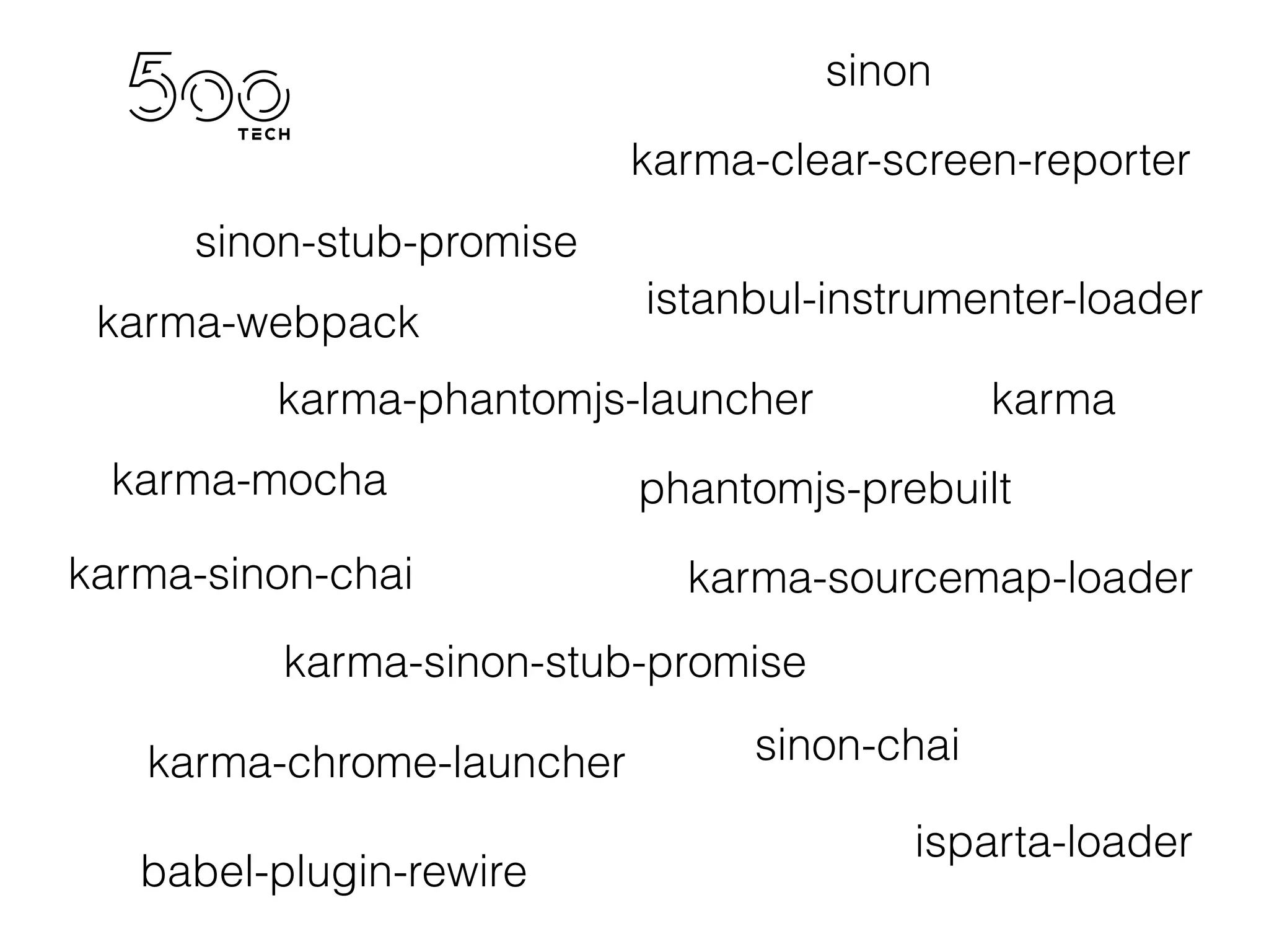 karma
karma-webpack
karma-mocha
karma-sinon-chai
karma-sinon-stub-promise
karma-sourcemap-loader
karma-clear-screen-reporter
karma-chrome-launcher
karma-phantomjs-launcher
babel-plugin-rewire
isparta-loader
istanbul-instrumenter-loader
phantomjs-prebuilt
sinon
sinon-chai
sinon-stub-promise