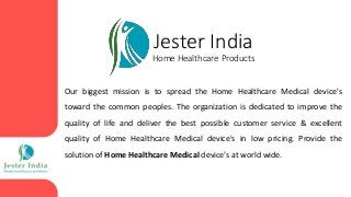 Jester India
Home Healthcare Products
Our biggest mission is to spread the Home Healthcare Medical device's
toward the common peoples. The organization is dedicated to improve the
quality of life and deliver the best possible customer service & excellent
quality of Home Healthcare Medical device's in low pricing. Provide the
solution of Home Healthcare Medical device's at world wide.
 