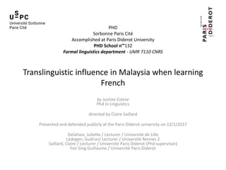 PHD
Sorbonne Paris Cité
Accomplished at Paris Diderot University
PHD School n’°132
Formal linguistics department - UMR 7110 CNRS
Translinguistic influence in Malaysia when learning
French
by Justine Esteve
Phd in Linguistics
directed by Claire Saillard
Presented and defended publicly at the Paris Diderot university on 12/1/2017
Delahaie, Juliette / Lecturer / Université de Lille
Ledegen, Gudrun/ Lecturer / Université Rennes 2
Saillard, Claire / Lecturer / Université Paris Diderot (Phd supervisor)
Fon Sing Guillaume / Université Paris Diderot
 