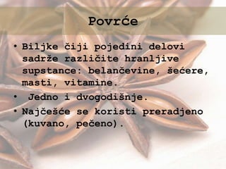 • Biljke čiji pojedini delovi
sadrže različite hranljive
supstance: belančevine, šećere,
masti, vitamine.
• Jedno i dvogodišnje.
• Najčešće se koristi preradjeno
(kuvano, pečeno).
Povrće
 