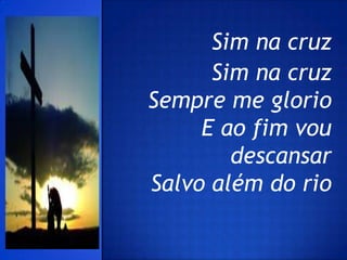 Sim na cruz
      Sim na cruz
Sempre me glorio
     E ao fim vou
        descansar
Salvo além do rio
 