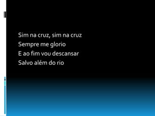 Sim na cruz, sim na cruz
Sempre me glorio
E ao fim vou descansar
Salvo além do rio
 