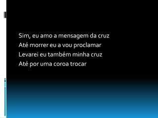 Sim, eu amo a mensagem da cruz
Até morrer eu a vou proclamar
Levarei eu também minha cruz
Até por uma coroa trocar
 