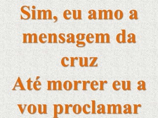 Sim, eu amo a 
mensagem da 
cruz 
Até morrer eu a 
vou proclamar 
 