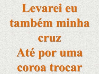Levarei eu 
também minha 
cruz 
Até por uma 
coroa trocar 
 