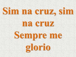 Sim na cruz, sim 
na cruz 
Sempre me 
glorio 
 
