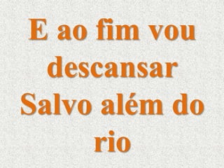 E ao fim vou 
descansar 
Salvo além do 
rio 
 