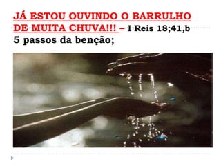 JÁ ESTOU OUVINDO O BARRULHO
DE MUITA CHUVA!!! – I Reis 18;41,b
5 passos da benção;
 