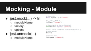 Mocking - Module
● jest.mock(...) -> fn
○ moduleName
○ factory
○ options
● jest.unmock(...)
○ moduleName
// banana.js
module.exports = () => 'banana';
// __tests__/test.js
jest.mock('../banana');
// banana will be explicitly mocked.
const banana = require('../banana');
// will return 'undefined' because the function is
// auto-mocked.
banana();
// discard mock
jest.unmock('../banana');
 