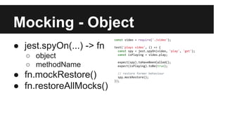 Mocking - Object
● jest.spyOn(...) -> fn
○ object
○ methodName
● fn.mockRestore()
● fn.restoreAllMocks()
const video = require('./video');
test('plays video', () => {
const spy = jest.spyOn(video, 'play', 'get');
const isPlaying = video.play;
expect(spy).toHaveBeenCalled();
expect(isPlaying).toBe(true);
// restore former behaviour
spy.mockRestore();
});
 