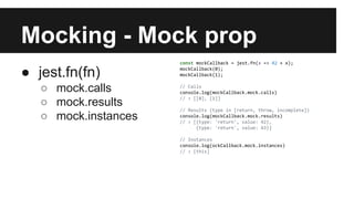 Mocking - Mock prop
● jest.fn(fn)
○ mock.calls
○ mock.results
○ mock.instances
const mockCallback = jest.fn(x => 42 + x);
mockCallback(0);
mockCallback(1);
// Calls
console.log(mockCallback.mock.calls)
// > [[0], [1]]
// Results (type in [return, throw, incomplete])
console.log(mockCallback.mock.results)
// > [{type: 'return', value: 42},
{type: 'return', value: 43}]
// Instances
console.log(ockCallback.mock.instances)
// > [this]
 