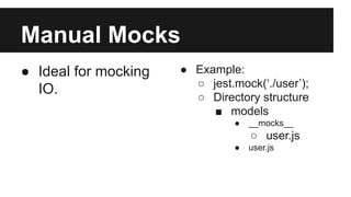 Manual Mocks
● Ideal for mocking
IO.
● Example:
○ jest.mock(‘./user’);
○ Directory structure
■ models
● __mocks__
○ user.js
● user.js
 