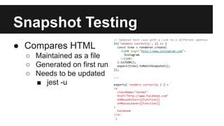 Snapshot Testing
● Compares HTML
○ Maintained as a file
○ Generated on first run
○ Needs to be updated
■ jest -u
// Updated test case with a Link to a different address
it('renders correctly', () => {
const tree = renderer.create(
<Link page="http://www.instagram.com">
Instagram
</Link>
).toJSON();
expect(tree).toMatchSnapshot();
});
...
exports[`renders correctly 1`] = `
<a
className="normal"
href="http://www.facebook.com"
onMouseEnter={[Function]}
onMouseLeave={[Function]}
>
Facebook
</a>
`;
 