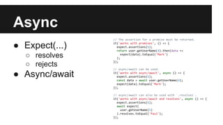 Async
● Expect(...)
○ resolves
○ rejects
● Async/await
// The assertion for a promise must be returned.
it('works with promises', () => {
expect.assertions(1);
return user.getUserName(4).then(data =>
expect(data).toEqual('Mark')
);
});
// async/await can be used.
it('works with async/await', async () => {
expect.assertions(1);
const data = await user.getUserName(4);
expect(data).toEqual('Mark');
});
// async/await can also be used with `.resolves`.
it('works with async/await and resolves', async () => {
expect.assertions(1);
await expect(
user.getUserName(5)
).resolves.toEqual('Paul');
});
 