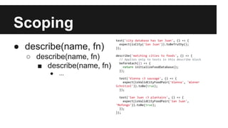 Scoping
● describe(name, fn)
○ describe(name, fn)
■ describe(name, fn)
● ...
test('city database has San Juan', () => {
expect(isCity('San Juan')).toBeTruthy();
});
describe('matching cities to foods', () => {
// Applies only to tests in this describe block
beforeEach(() => {
return initializeFoodDatabase();
});
test('Vienna <3 sausage', () => {
expect(isValidCityFoodPair('Vienna', 'Wiener
Schnitzel')).toBe(true);
});
test('San Juan <3 plantains', () => {
expect(isValidCityFoodPair('San Juan',
'Mofongo')).toBe(true);
});
});
 