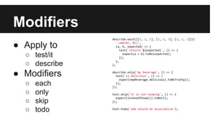 Modifiers
● Apply to
○ test/it
○ describe
● Modifiers
○ each
○ only
○ skip
○ todo
describe.each([[1, 1, 2], [1, 2, 3], [2, 1, 3]])(
'.add(%i, %i)',
(a, b, expected) => {
test(`returns ${expected}`, () => {
expect(a + b).toBe(expected);
});
},
);
describe.only('my beverage', () => {
test('is delicious', () => {
expect(myBeverage.delicious).toBeTruthy();
});
});
test.skip('it is not snowing', () => {
expect(inchesOfSnow()).toBe(0);
});
test.todo('add should be associative');
 