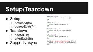 Setup/Teardown
● Setup
○ beforeAll(fn)
○ beforeEach(fn)
● Teardown
○ afterAll(fn)
○ afterEach(fn)
● Supports async
beforeAll(() => {
return initializeCityDatabase();
});
afterAll(() => {
return clearCityDatabase();
});
beforeEach(() => {
return initializeCityDatabase();
});
afterEach(() => {
return clearCityDatabase();
});
test('city database has Vienna', () => {
expect(isCity('Vienna')).toBeTruthy();
});
 