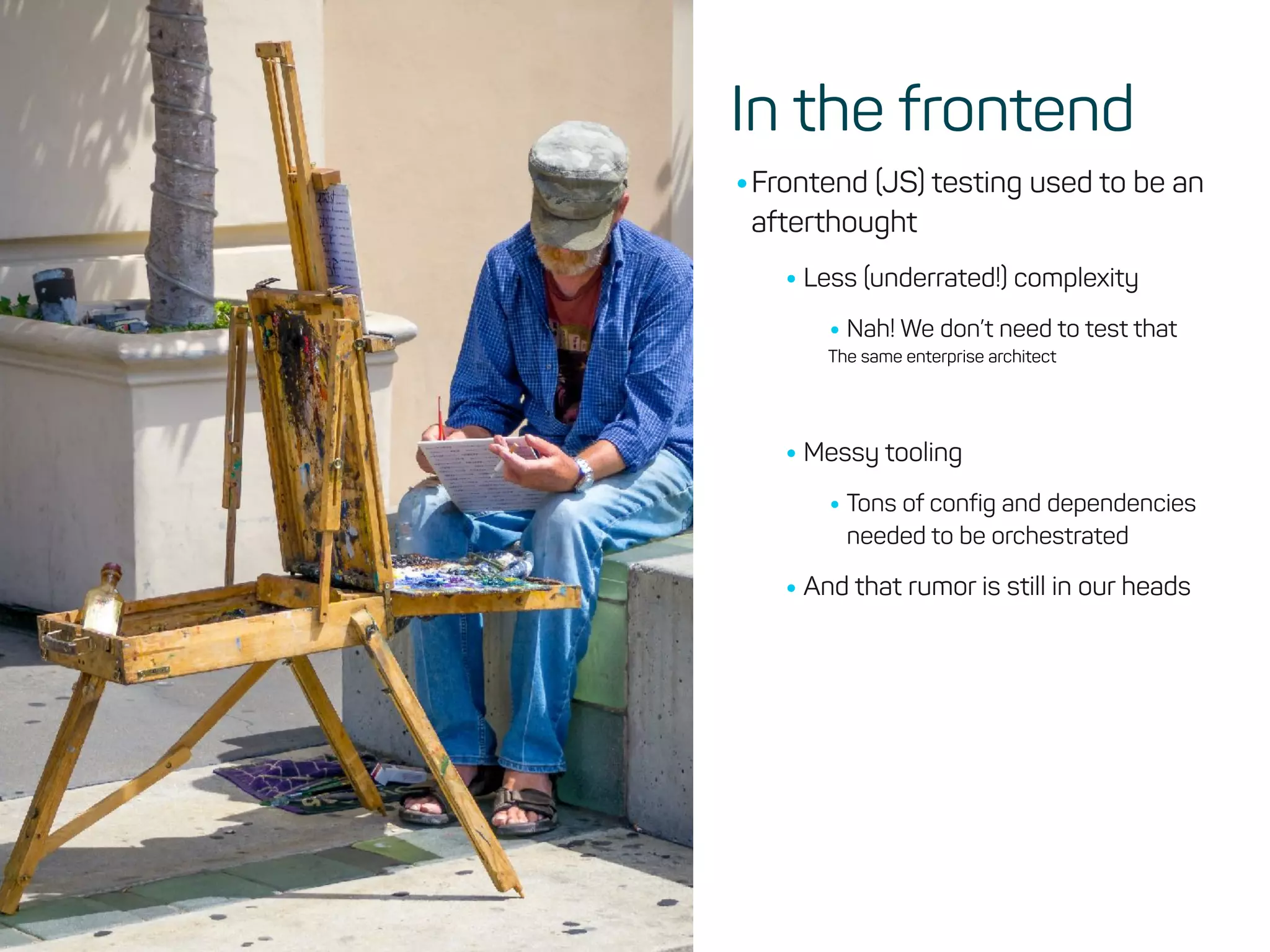 In the frontend
•Frontend (JS) testing used to be an
afterthought
•Less (underrated!) complexity
•Nah! We don’t need to test that
The same enterprise architect
•Messy tooling
•Tons of config and dependencies
needed to be orchestrated
•And that rumor is still in our heads
 
