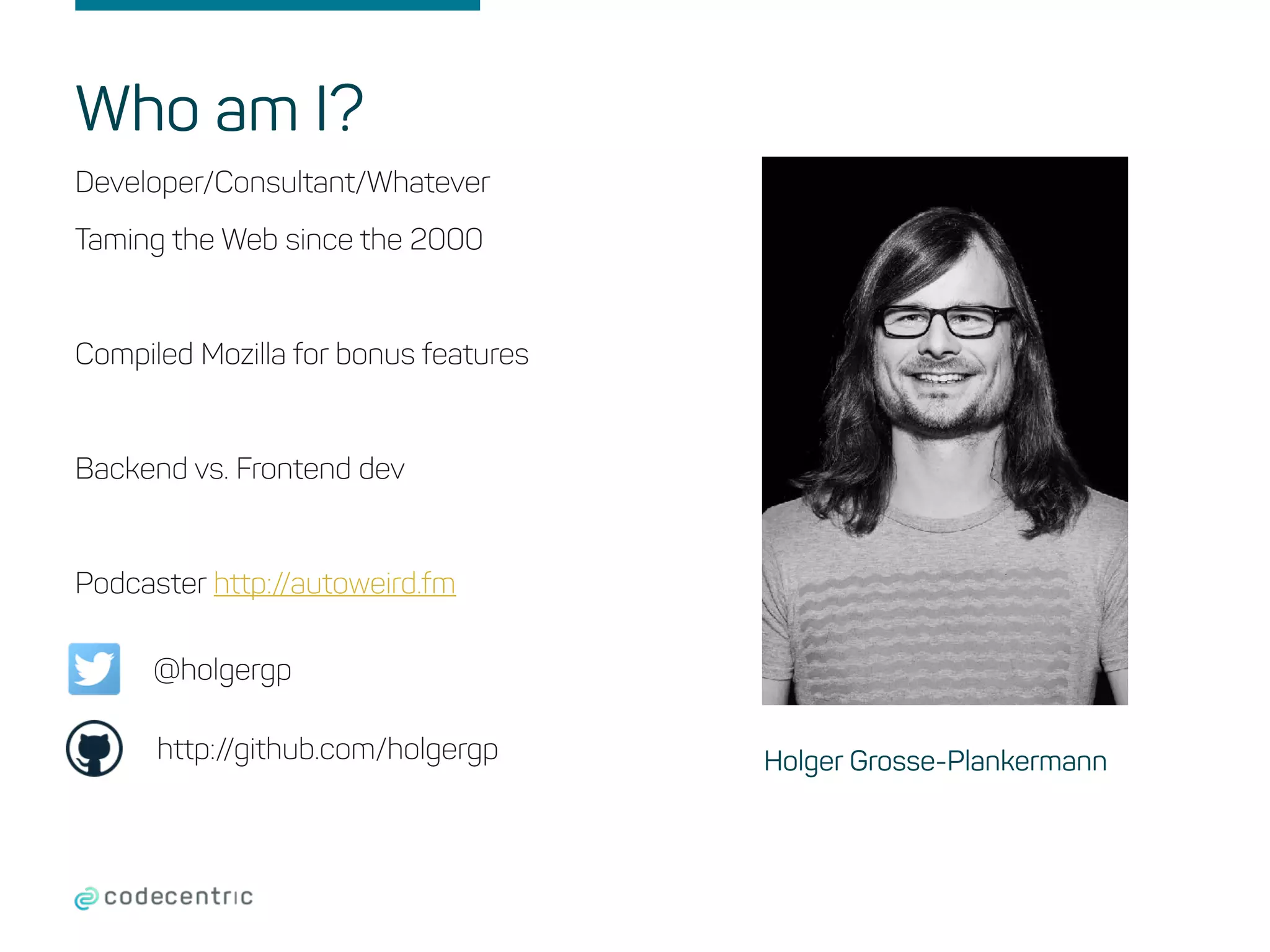 Who am I?
Developer/Consultant/Whatever
Taming the Web since the 2000
Compiled Mozilla for bonus features
Backend vs. Frontend dev
Podcaster http://autoweird.fm
Holger Grosse-Plankermann
@holgergp
http://github.com/holgergp
 