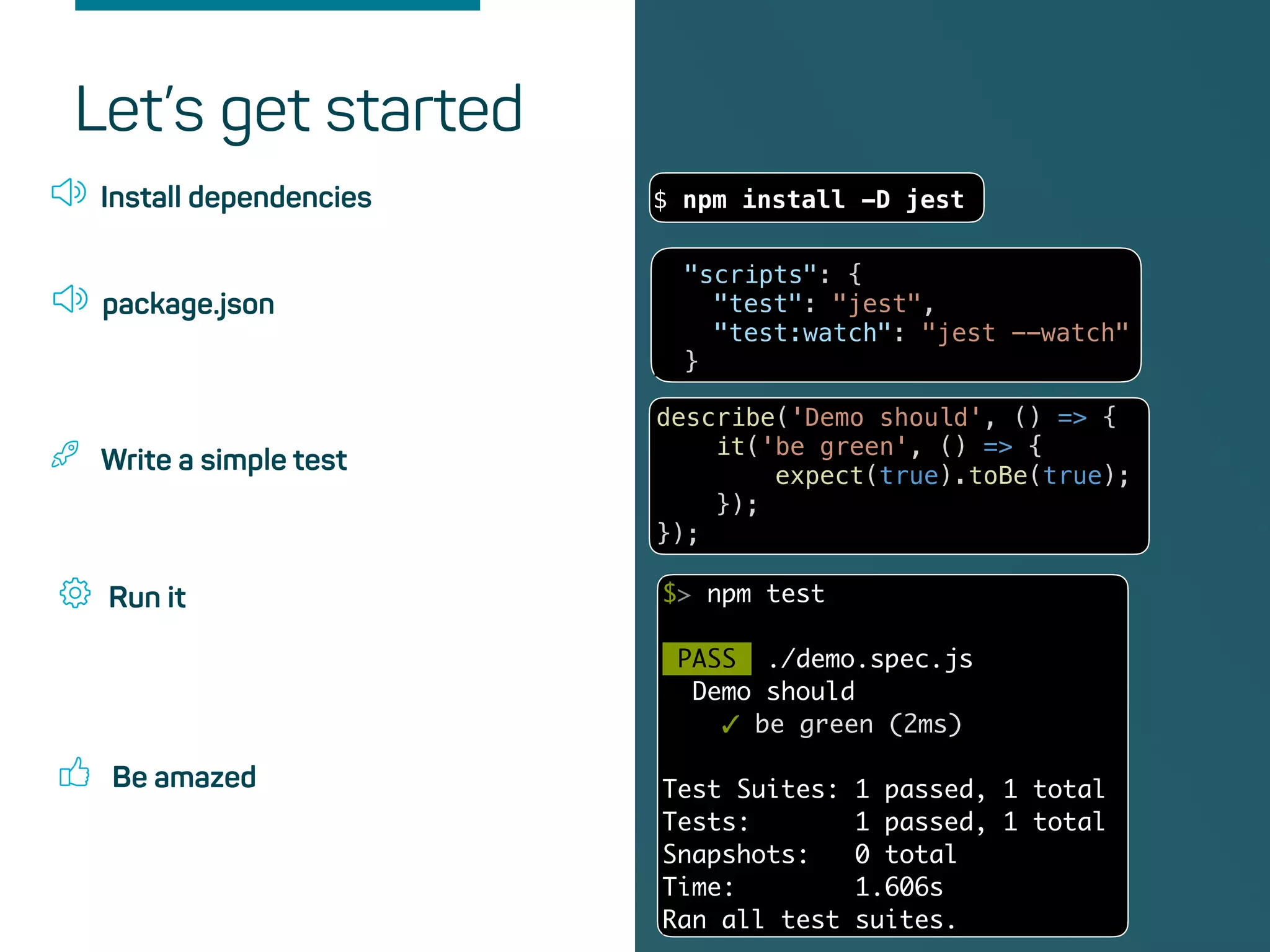 Be amazed
Install dependencies $ npm install -D jest
Let’s get started
package.json
"scripts": {
"test": "jest",
"test:watch": "jest --watch"
}
Write a simple test
describe('Demo should', () => {
it('be green', () => {
expect(true).toBe(true);
});
});
Run it $> npm test
PASS ./demo.spec.js
Demo should
✓ be green (2ms)
Test Suites: 1 passed, 1 total
Tests: 1 passed, 1 total
Snapshots: 0 total
Time: 1.606s
Ran all test suites.
 