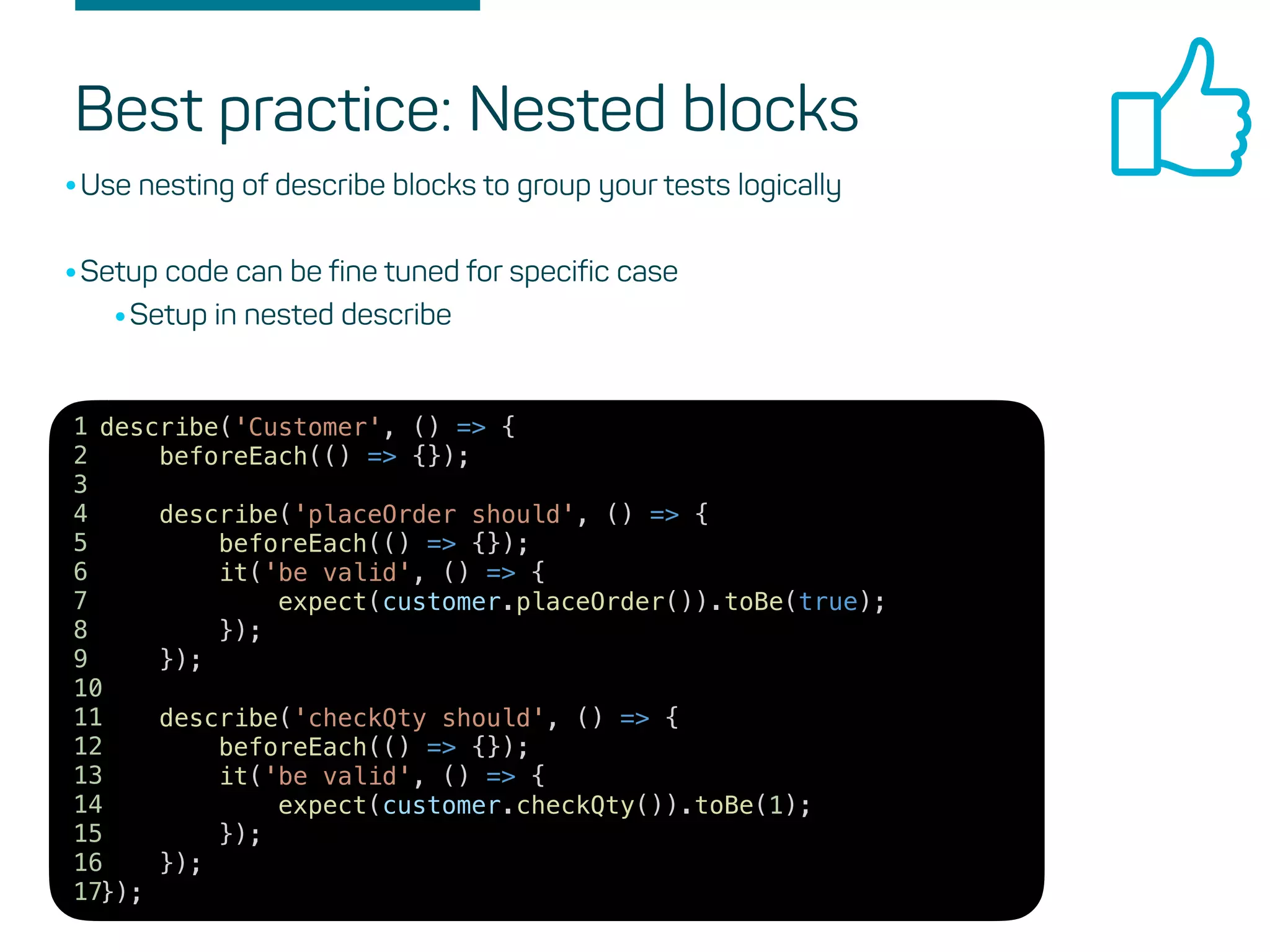 Best practice: Nested blocks
•Use nesting of describe blocks to group your tests logically
•Setup code can be fine tuned for specific case
•Setup in nested describe
describe('Customer', () => {
beforeEach(() => {});
describe('placeOrder should', () => {
beforeEach(() => {});
it('be valid', () => {
expect(customer.placeOrder()).toBe(true);
});
});
describe('checkQty should', () => {
beforeEach(() => {});
it('be valid', () => {
expect(customer.checkQty()).toBe(1);
});
});
});
1
2
3
4
5
6
7
8
9
10
11
12
13
14
15
16
17
 