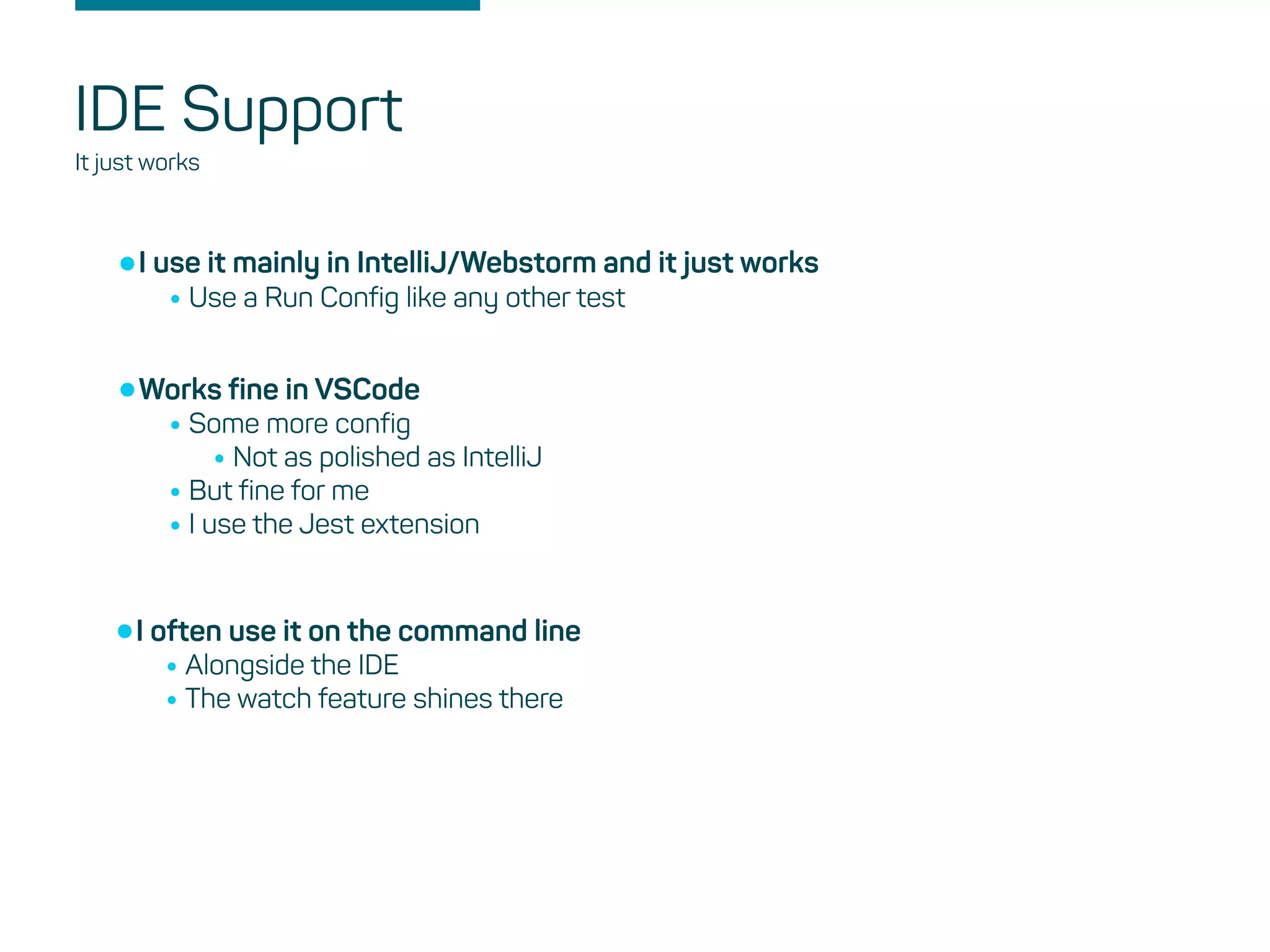 IDE Support
It just works
•I use it mainly in IntelliJ/Webstorm and it just works
•Use a Run Config like any other test
•Works fine in VSCode
•Some more config
•Not as polished as IntelliJ
•But fine for me
•I use the Jest extension
•I often use it on the command line
•Alongside the IDE
•The watch feature shines there
 