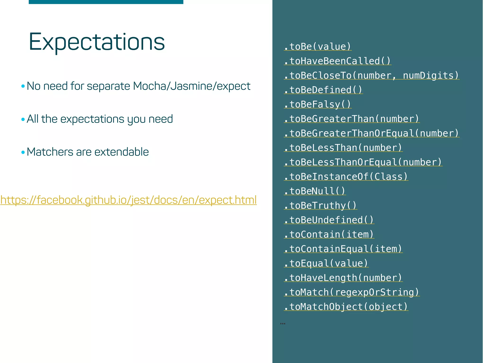 Expectations .toBe(value)
.toHaveBeenCalled()
.toBeCloseTo(number, numDigits)
.toBeDefined()
.toBeFalsy()
.toBeGreaterThan(number)
.toBeGreaterThanOrEqual(number)
.toBeLessThan(number)
.toBeLessThanOrEqual(number)
.toBeInstanceOf(Class)
.toBeNull()
.toBeTruthy()
.toBeUndefined()
.toContain(item)
.toContainEqual(item)
.toEqual(value)
.toHaveLength(number)
.toMatch(regexpOrString)
.toMatchObject(object)
…
•No need for separate Mocha/Jasmine/expect
•All the expectations you need
•Matchers are extendable
https://facebook.github.io/jest/docs/en/expect.html
 