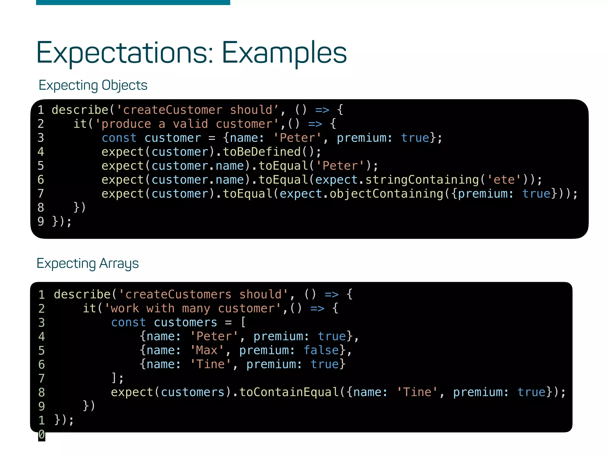 Expectations: Examples
Expecting Objects
1 describe('createCustomer should’, () => {
2 it('produce a valid customer',() => {
3 const customer = {name: 'Peter', premium: true};
4 expect(customer).toBeDefined();
5 expect(customer.name).toEqual('Peter');
6 expect(customer.name).toEqual(expect.stringContaining('ete'));
7 expect(customer).toEqual(expect.objectContaining({premium: true}));
8 })
9 });
Expecting Arrays
describe('createCustomers should', () => {
it('work with many customer',() => {
const customers = [
{name: 'Peter', premium: true},
{name: 'Max', premium: false},
{name: 'Tine', premium: true}
];
expect(customers).toContainEqual({name: 'Tine', premium: true});
})
});
1
2
3
4
5
6
7
8
9
1
0
 