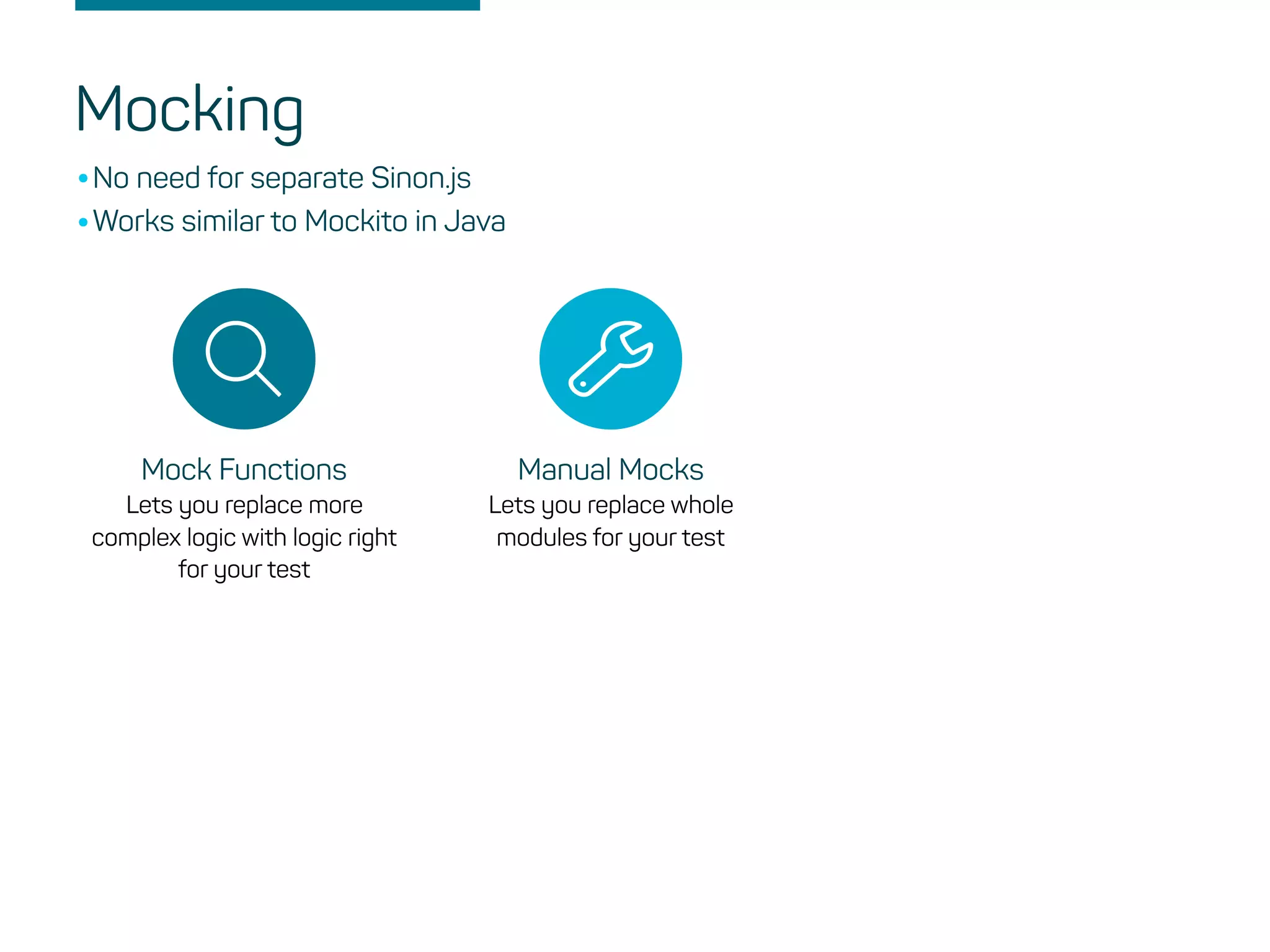 Mocking
•No need for separate Sinon.js
•Works similar to Mockito in Java
Mock Functions
Lets you replace more
complex logic with logic right
for your test
Manual Mocks
Lets you replace whole
modules for your test
 