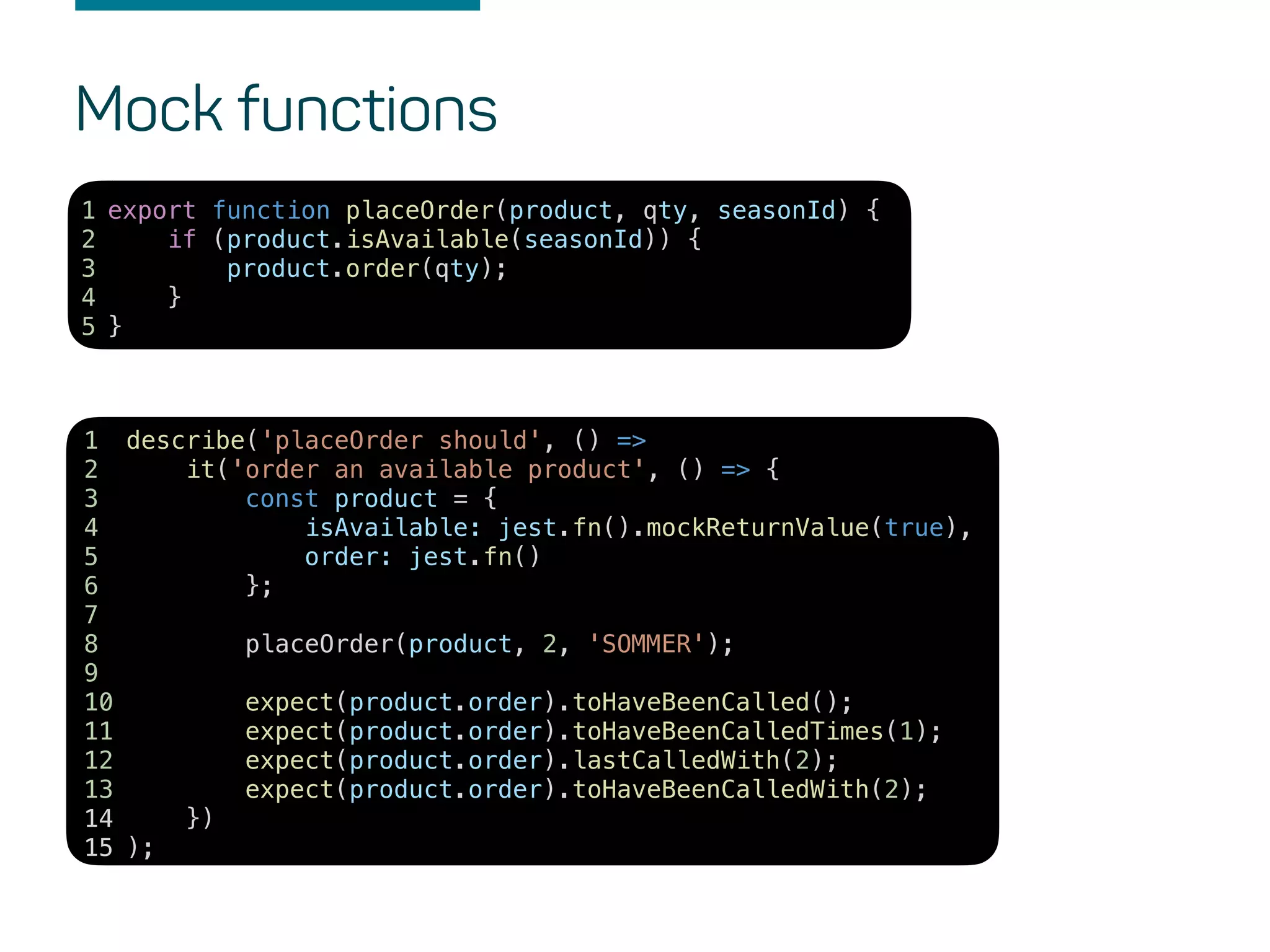 Mock functions
describe('placeOrder should', () =>
it('order an available product', () => {
const product = {
isAvailable: jest.fn().mockReturnValue(true),
order: jest.fn()
};
placeOrder(product, 2, 'SOMMER');
expect(product.order).toHaveBeenCalled();
expect(product.order).toHaveBeenCalledTimes(1);
expect(product.order).lastCalledWith(2);
expect(product.order).toHaveBeenCalledWith(2);
})
);
1
2
3
4
5
6
7
8
9
10
11
12
13
14
15
export function placeOrder(product, qty, seasonId) {
if (product.isAvailable(seasonId)) {
product.order(qty);
}
}
1
2
3
4
5
 