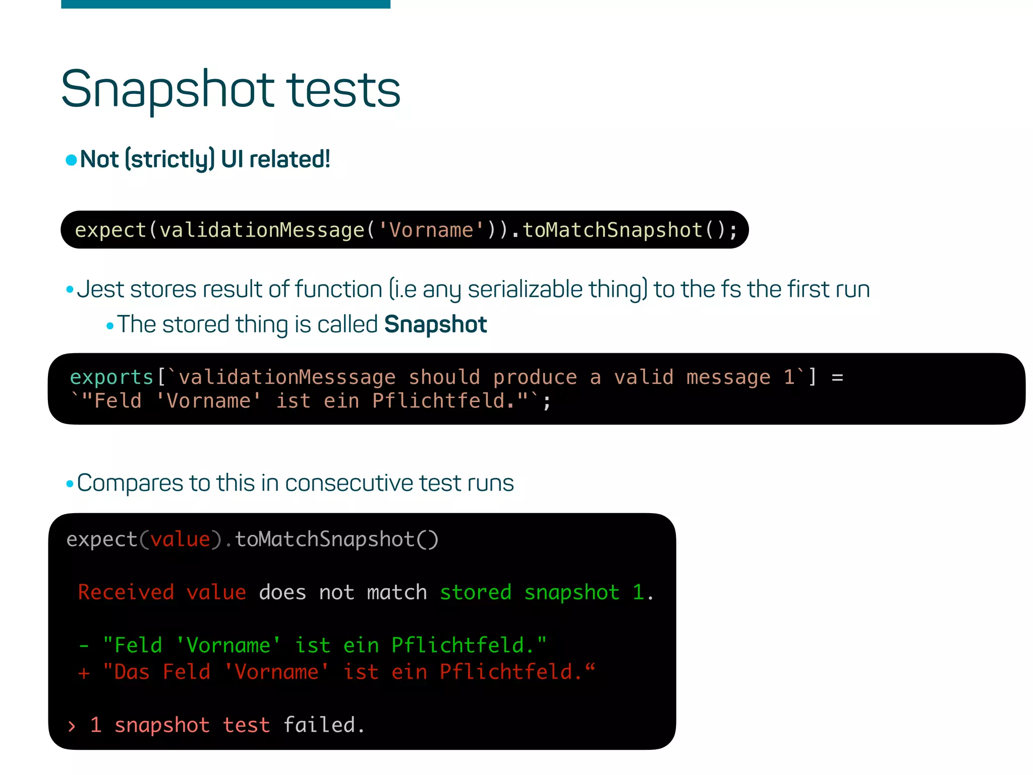 Snapshot tests
expect(validationMessage('Vorname')).toMatchSnapshot();
•Not (strictly) UI related!
•Jest stores result of function (i.e any serializable thing) to the fs the first run
•The stored thing is called Snapshot
exports[`validationMesssage should produce a valid message 1`] =
`"Feld 'Vorname' ist ein Pflichtfeld."`;
•Compares to this in consecutive test runs
expect(value).toMatchSnapshot()
Received value does not match stored snapshot 1.
- "Feld 'Vorname' ist ein Pflichtfeld."
+ "Das Feld 'Vorname' ist ein Pflichtfeld.“
› 1 snapshot test failed.
 