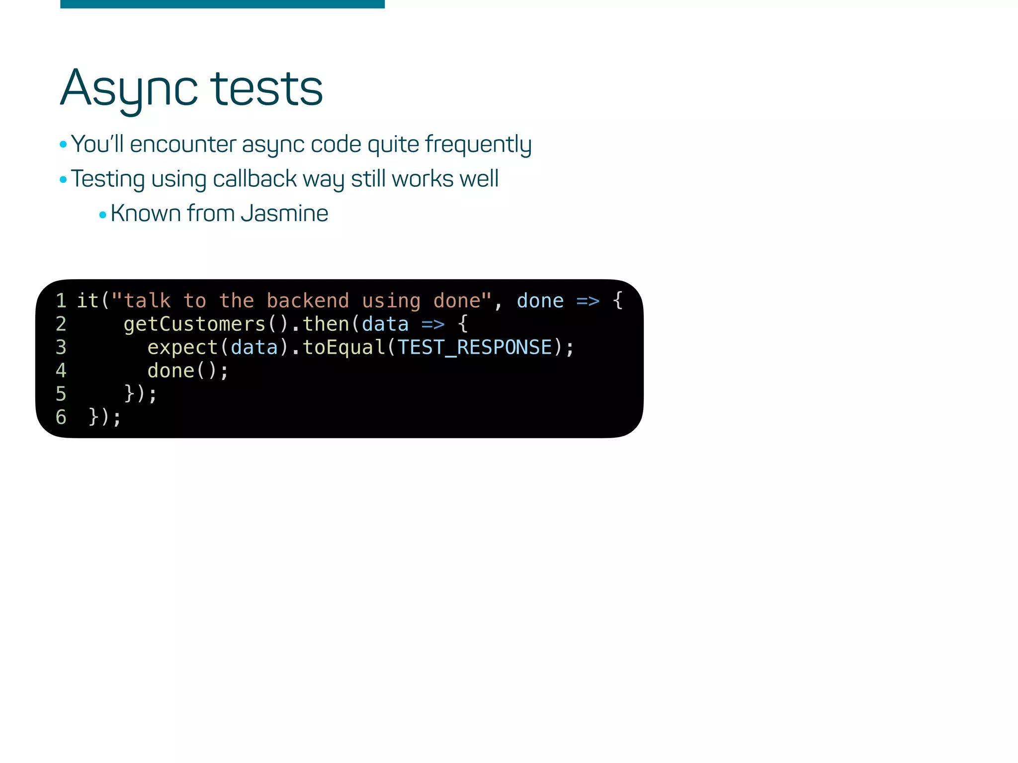 it("talk to the backend using done", done => {
getCustomers().then(data => {
expect(data).toEqual(TEST_RESPONSE);
done();
});
});
1
2
3
4
5
6
Async tests
•You’ll encounter async code quite frequently
•Testing using callback way still works well
•Known from Jasmine
 
