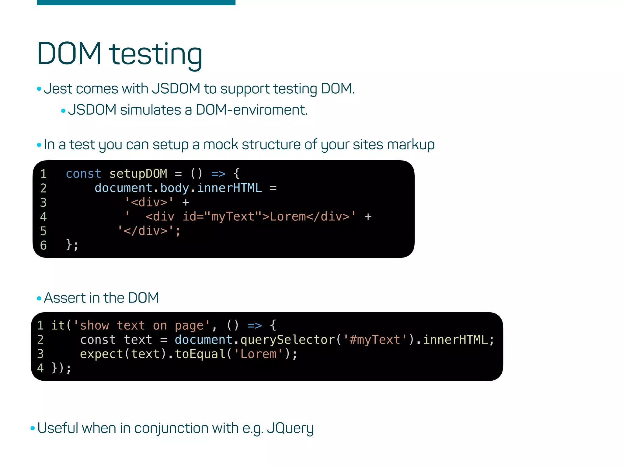 DOM testing
•Jest comes with JSDOM to support testing DOM.
•JSDOM simulates a DOM-enviroment.
it('show text on page', () => {
const text = document.querySelector('#myText').innerHTML;
expect(text).toEqual('Lorem');
});
1
2
3
4
const setupDOM = () => {
document.body.innerHTML =
'<div>' +
' <div id="myText">Lorem</div>' +
'</div>';
};
1
2
3
4
5
6
•In a test you can setup a mock structure of your sites markup
•Assert in the DOM
•Useful when in conjunction with e.g. JQuery
 