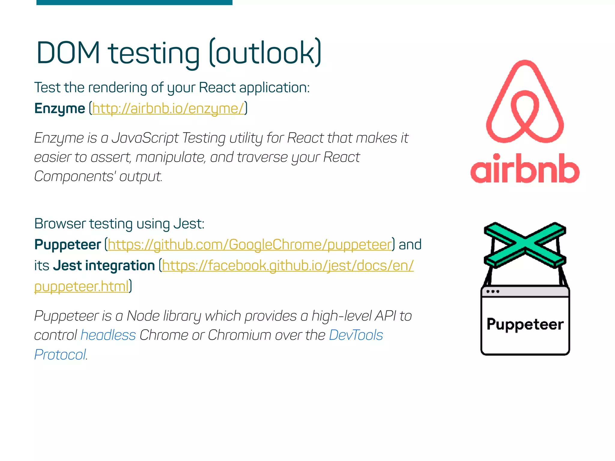 DOM testing (outlook)
Test the rendering of your React application:
Enzyme (http://airbnb.io/enzyme/)
Enzyme is a JavaScript Testing utility for React that makes it
easier to assert, manipulate, and traverse your React
Components' output.
Browser testing using Jest:
Puppeteer (https://github.com/GoogleChrome/puppeteer) and
its Jest integration (https://facebook.github.io/jest/docs/en/
puppeteer.html)
Puppeteer is a Node library which provides a high-level API to
control headless Chrome or Chromium over the DevTools
Protocol.
 