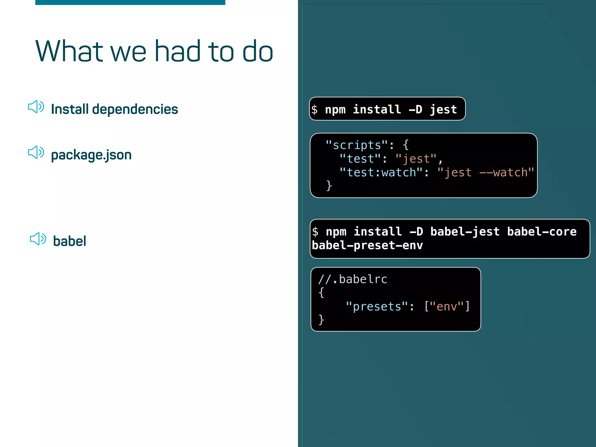 What we had to do
{
"presets": ["env"]
}
Install dependencies $ npm install -D jest
package.json
"scripts": {
"test": "jest",
"test:watch": "jest --watch"
}
babel
//.babelrc
{
"presets": ["env"]
}
$ npm install -D babel-jest babel-core
babel-preset-env
 
