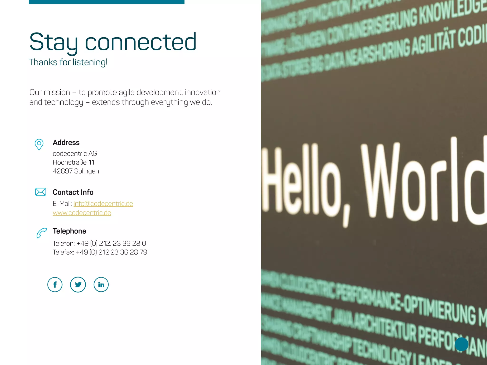 Our mission – to promote agile development, innovation
and technology – extends through everything we do.
codecentric AG
Hochstraße 11
42697 Solingen
E-Mail: info@codecentric.de
www.codecentric.de
Telefon: +49 (0) 212. 23 36 28 0 
Telefax: +49 (0) 212.23 36 28 79 
Address
Contact Info
Telephone
Stay connected
Thanks for listening!
 