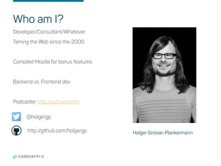 Who am I?
Developer/Consultant/Whatever
Taming the Web since the 2000
Compiled Mozilla for bonus features
Backend vs. Frontend dev
Podcaster http://autoweird.fm
Holger Grosse-Plankermann
@holgergp
http://github.com/holgergp
 