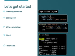Be amazed
Install dependencies $ npm install -D jest
Let’s get started
package.json
"scripts": {
"test": "jest",
"test:watch": "jest --watch"
}
Write a simple test
describe('Demo should', () => {
it('be green', () => {
expect(true).toBe(true);
});
});
Run it $> npm test
PASS ./demo.spec.js
Demo should
✓ be green (2ms)
Test Suites: 1 passed, 1 total
Tests: 1 passed, 1 total
Snapshots: 0 total
Time: 1.606s
Ran all test suites.
 