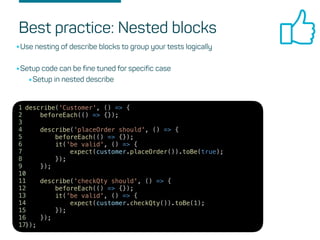 Best practice: Nested blocks
•Use nesting of describe blocks to group your tests logically
•Setup code can be fine tuned for specific case
•Setup in nested describe
describe('Customer', () => {
beforeEach(() => {});
describe('placeOrder should', () => {
beforeEach(() => {});
it('be valid', () => {
expect(customer.placeOrder()).toBe(true);
});
});
describe('checkQty should', () => {
beforeEach(() => {});
it('be valid', () => {
expect(customer.checkQty()).toBe(1);
});
});
});
1
2
3
4
5
6
7
8
9
10
11
12
13
14
15
16
17
 