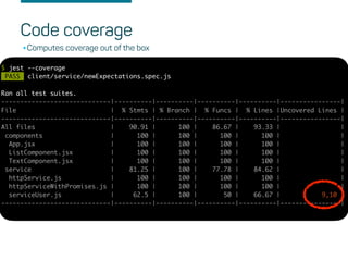 Code coverage
$ jest --coverage
PASS client/service/newExpectations.spec.js
Ran all test suites.
-----------------------------|----------|----------|----------|----------|----------------|
File | % Stmts | % Branch | % Funcs | % Lines |Uncovered Lines |
-----------------------------|----------|----------|----------|----------|----------------|
All files | 90.91 | 100 | 86.67 | 93.33 | |
components | 100 | 100 | 100 | 100 | |
App.jsx | 100 | 100 | 100 | 100 | |
ListComponent.jsx | 100 | 100 | 100 | 100 | |
TextComponent.jsx | 100 | 100 | 100 | 100 | |
service | 81.25 | 100 | 77.78 | 84.62 | |
httpService.js | 100 | 100 | 100 | 100 | |
httpServiceWithPromises.js | 100 | 100 | 100 | 100 | |
serviceUser.js | 62.5 | 100 | 50 | 66.67 | 9,10 |
-----------------------------|----------|----------|----------|----------|----------------|
•Computes coverage out of the box
 