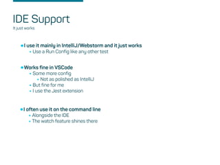 IDE Support
It just works
•I use it mainly in IntelliJ/Webstorm and it just works
•Use a Run Config like any other test
•Works fine in VSCode
•Some more config
•Not as polished as IntelliJ
•But fine for me
•I use the Jest extension
•I often use it on the command line
•Alongside the IDE
•The watch feature shines there
 