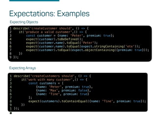 Expectations: Examples
Expecting Objects
1 describe('createCustomer should’, () => {
2 it('produce a valid customer',() => {
3 const customer = {name: 'Peter', premium: true};
4 expect(customer).toBeDefined();
5 expect(customer.name).toEqual('Peter');
6 expect(customer.name).toEqual(expect.stringContaining('ete'));
7 expect(customer).toEqual(expect.objectContaining({premium: true}));
8 })
9 });
Expecting Arrays
describe('createCustomers should', () => {
it('work with many customer',() => {
const customers = [
{name: 'Peter', premium: true},
{name: 'Max', premium: false},
{name: 'Tine', premium: true}
];
expect(customers).toContainEqual({name: 'Tine', premium: true});
})
});
1
2
3
4
5
6
7
8
9
1
0
 
