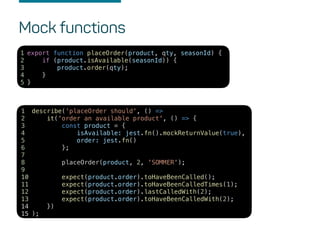 Mock functions
describe('placeOrder should', () =>
it('order an available product', () => {
const product = {
isAvailable: jest.fn().mockReturnValue(true),
order: jest.fn()
};
placeOrder(product, 2, 'SOMMER');
expect(product.order).toHaveBeenCalled();
expect(product.order).toHaveBeenCalledTimes(1);
expect(product.order).lastCalledWith(2);
expect(product.order).toHaveBeenCalledWith(2);
})
);
1
2
3
4
5
6
7
8
9
10
11
12
13
14
15
export function placeOrder(product, qty, seasonId) {
if (product.isAvailable(seasonId)) {
product.order(qty);
}
}
1
2
3
4
5
 