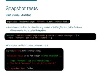 Snapshot tests
expect(validationMessage('Vorname')).toMatchSnapshot();
•Not (strictly) UI related!
•Jest stores result of function (i.e any serializable thing) to the fs the first run
•The stored thing is called Snapshot
exports[`validationMesssage should produce a valid message 1`] =
`"Feld 'Vorname' ist ein Pflichtfeld."`;
•Compares to this in consecutive test runs
expect(value).toMatchSnapshot()
Received value does not match stored snapshot 1.
- "Feld 'Vorname' ist ein Pflichtfeld."
+ "Das Feld 'Vorname' ist ein Pflichtfeld.“
› 1 snapshot test failed.
 