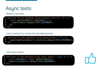 Async tests
it("talk to the backend using promise returns", () => {
return getCustomers().then(data => {
expect(data).toEqual(TEST_RESPONSE);
});
});
1
2
3
4
5
•Return a promise
it("talk to the backend using expectations", () => {
expect(getCustomers()).resolves.toEqual(TEST_RESPONSE);
});
1
2
3
•Use a matcher to resolve the provided promise
it("talk to the backend using async await", async () => {
const customers = await getCustomers();
expect(customers).toEqual(TEST_RESPONSE);
});
1
2
3
4
•Use async/await
 