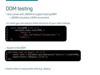 DOM testing
•Jest comes with JSDOM to support testing DOM.
•JSDOM simulates a DOM-enviroment.
it('show text on page', () => {
const text = document.querySelector('#myText').innerHTML;
expect(text).toEqual('Lorem');
});
1
2
3
4
const setupDOM = () => {
document.body.innerHTML =
'<div>' +
' <div id="myText">Lorem</div>' +
'</div>';
};
1
2
3
4
5
6
•In a test you can setup a mock structure of your sites markup
•Assert in the DOM
•Useful when in conjunction with e.g. JQuery
 