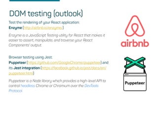 DOM testing (outlook)
Test the rendering of your React application:
Enzyme (http://airbnb.io/enzyme/)
Enzyme is a JavaScript Testing utility for React that makes it
easier to assert, manipulate, and traverse your React
Components' output.
Browser testing using Jest:
Puppeteer (https://github.com/GoogleChrome/puppeteer) and
its Jest integration (https://facebook.github.io/jest/docs/en/
puppeteer.html)
Puppeteer is a Node library which provides a high-level API to
control headless Chrome or Chromium over the DevTools
Protocol.
 
